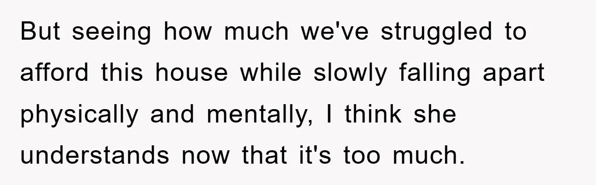 But seeing how much we've struggled to afford this house while slowly falling apart physically and mentally, I think she understands now that it's too much.