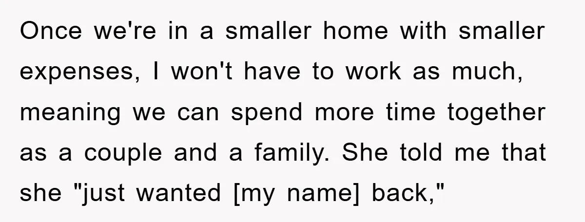 Once we're in a smaller home with smaller expenses, I won't have to work as much, meaning we can spend more time together as a couple and a family. She...