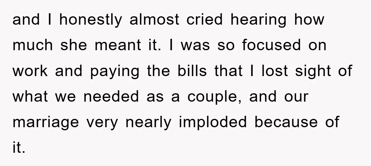 and I honestly almost cried hearing how much she meant it. I was so focused on work and paying the bills that I lost sight of what we needed as...
