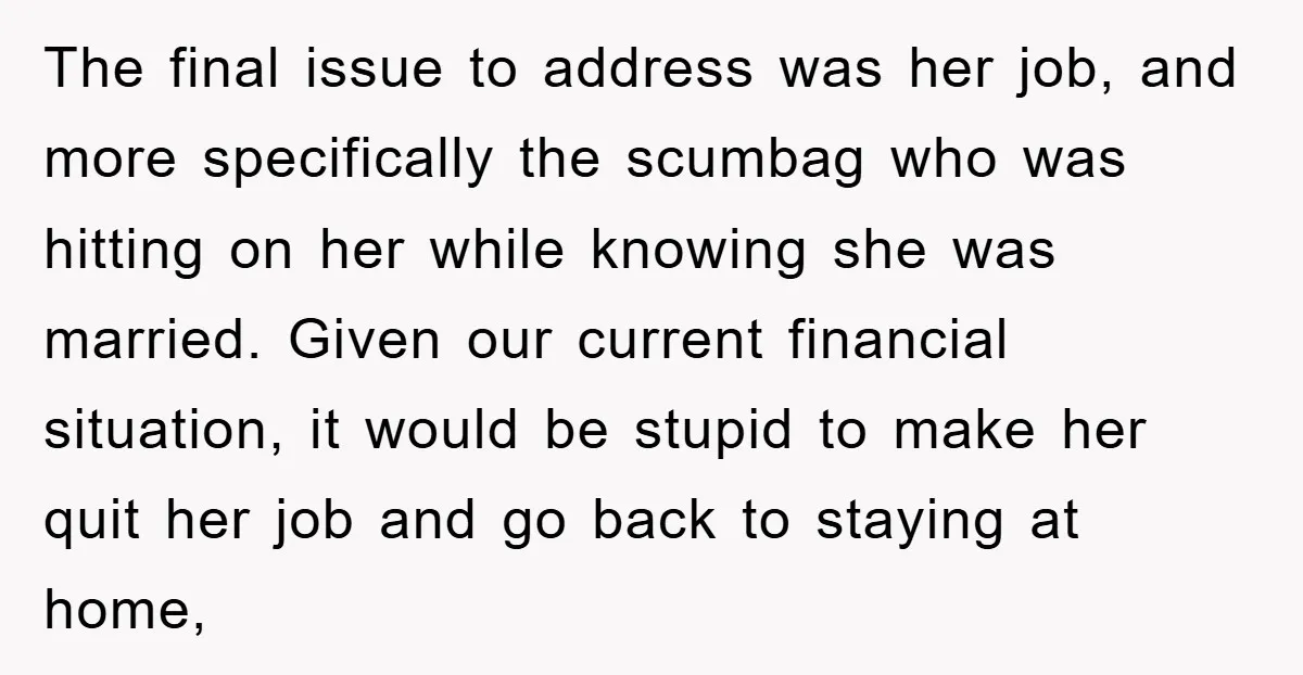 The final issue to address was her job, and more specifically the scumbag who was hitting on her while knowing she was married. Given our current financial situation, it would...
