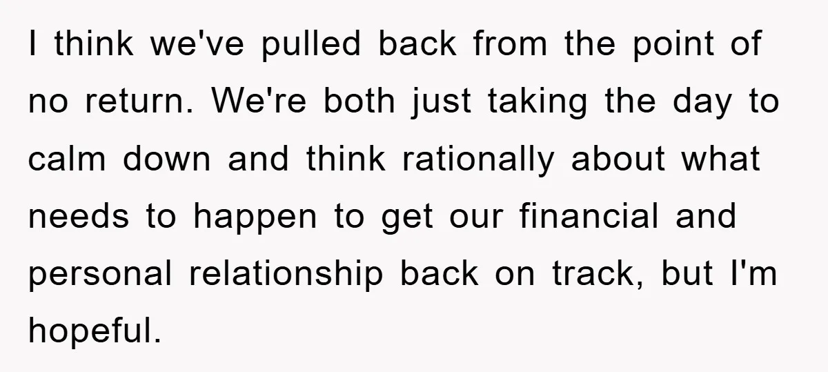 I think we've pulled back from the point of no return. We're both just taking the day to calm down and think rationally about what needs to happen to get...