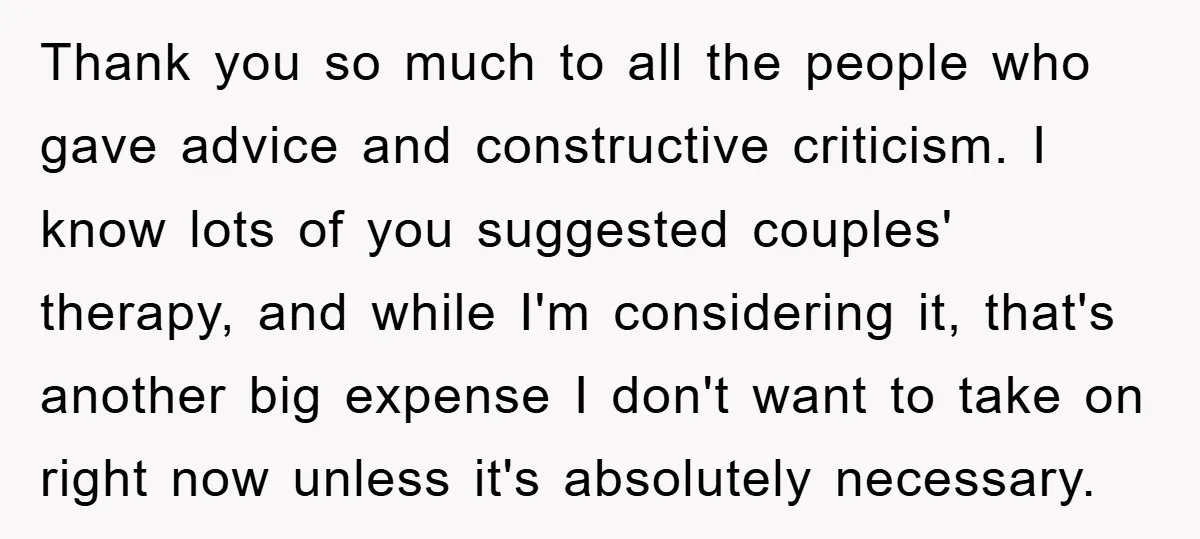 Thank you so much to all the people who gave advice and constructive criticism. I know lots of you suggested couples' therapy, and while I'm considering it, that's another big...