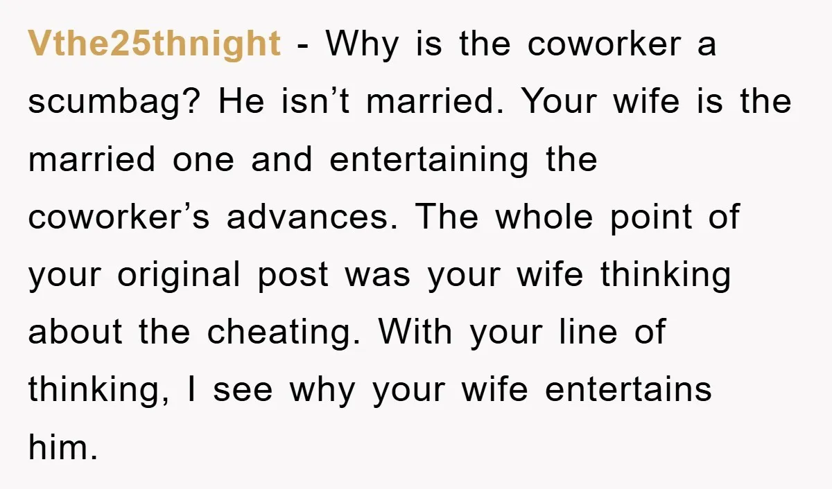 Vthe25thnight − Why is the coworker a scumbag? He isn’t married. Your wife is the married one and entertaining the coworker’s advances. The whole point of your original post was...