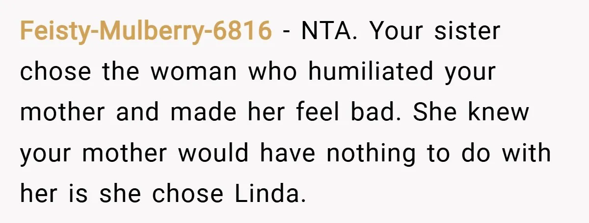 Feisty-Mulberry-6816 − NTA. Your sister chose the woman who humiliated your mother and made her feel bad. She knew your mother would have nothing to do with her is she...