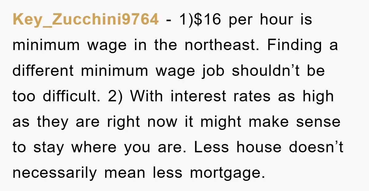 Key_Zucchini9764 − 1)$16 per hour is minimum wage in the northeast. Finding a different minimum wage job shouldn’t be too difficult. 2) With interest rates as high as they are...