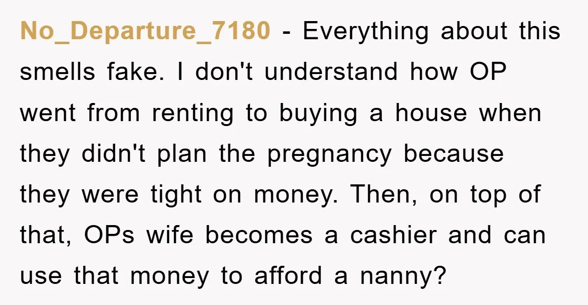 No_Departure_7180 − Everything about this smells fake. I don't understand how OP went from renting to buying a house when they didn't plan the pregnancy because they were tight on...