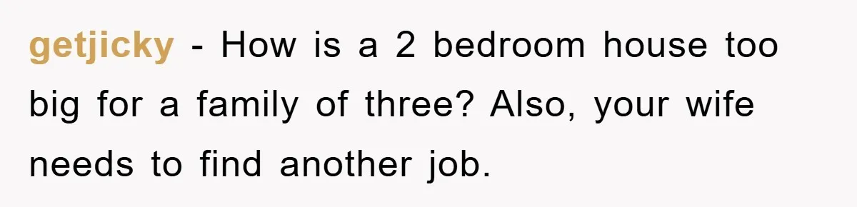 getjicky − How is a 2 bedroom house too big for a family of three? Also, your wife needs to find another job.