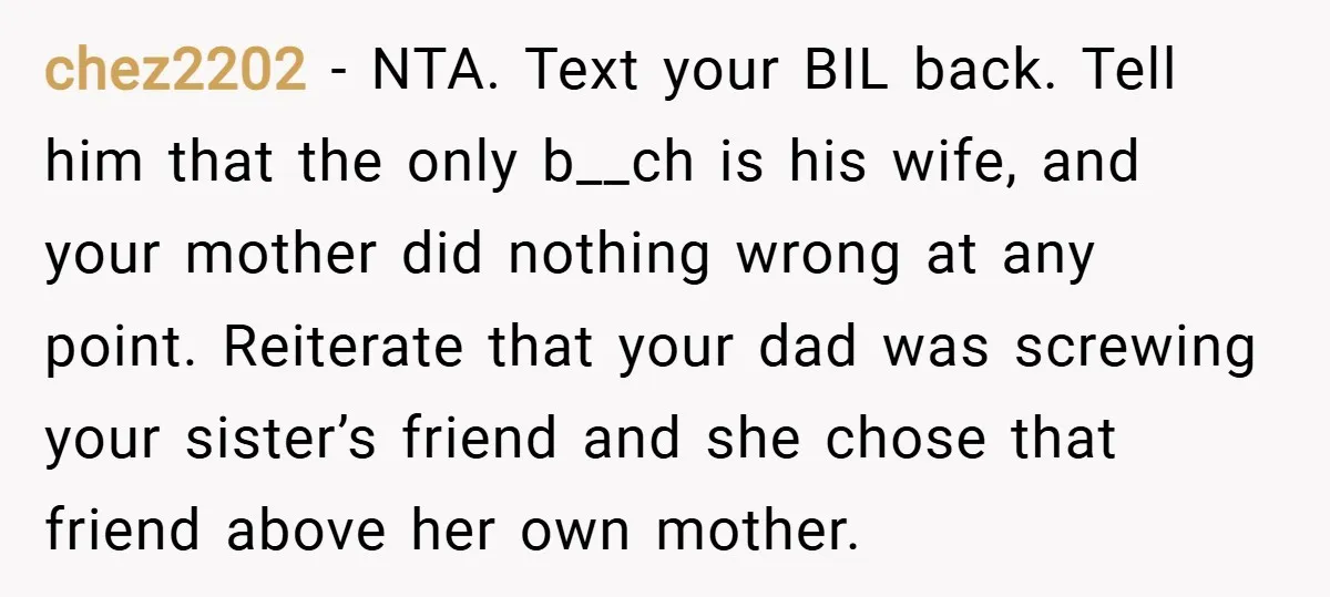 chez2202 − NTA. Text your BIL back. Tell him that the only b__ch is his wife, and your mother did nothing wrong at any point. Reiterate that your dad was...