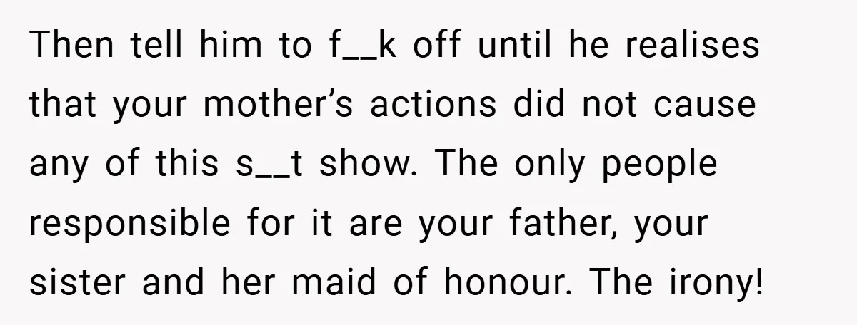 Then tell him to f__k off until he realises that your mother’s actions did not cause any of this s__t show. The only people responsible for it are your father,...