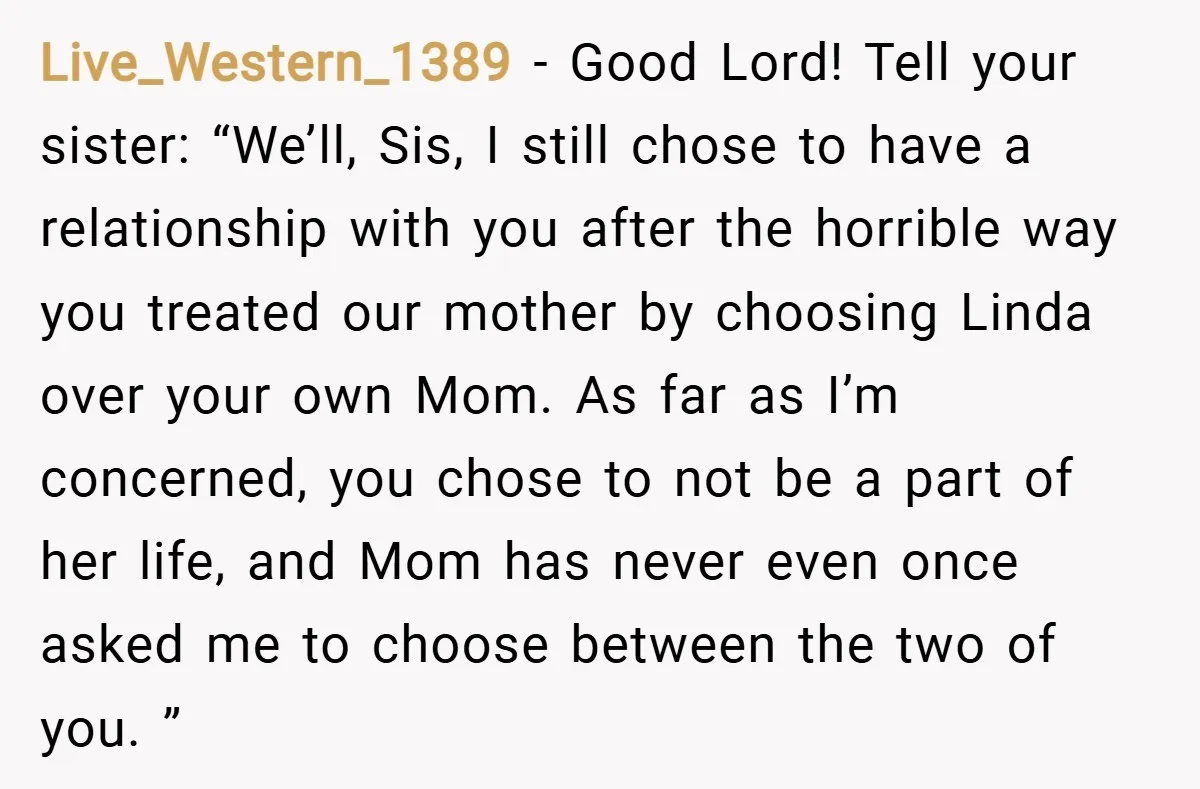 Live_Western_1389 − Good Lord! Tell your sister: “We’ll, Sis, I still chose to have a relationship with you after the horrible way you treated our mother by choosing Linda over...