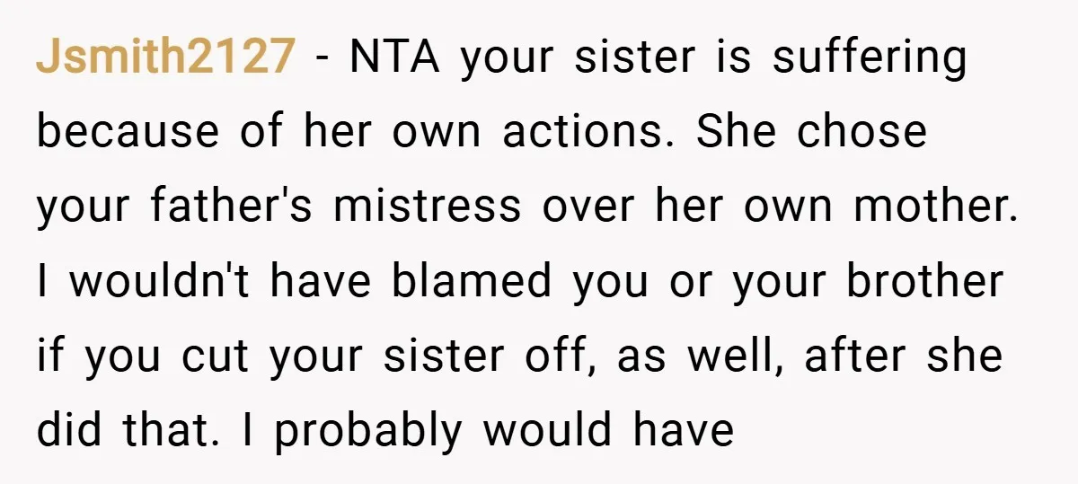 Jsmith2127 − NTA your sister is suffering because of her own actions. She chose your father's mistress over her own mother. I wouldn't have blamed you or your brother if...