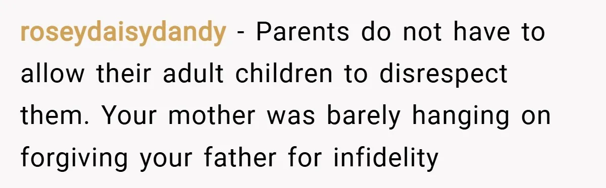 roseydaisydandy − Parents do not have to allow their adult children to disrespect them. Your mother was barely hanging on forgiving your father for infidelity