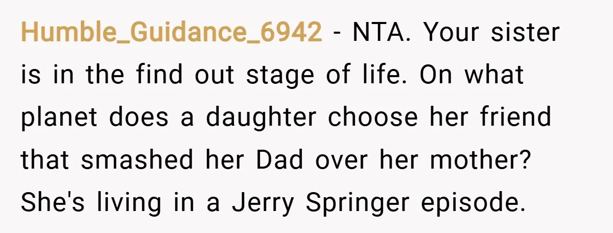 Humble_Guidance_6942 − NTA. Your sister is in the find out stage of life. On what planet does a daughter choose her friend that smashed her Dad over her mother? She's...