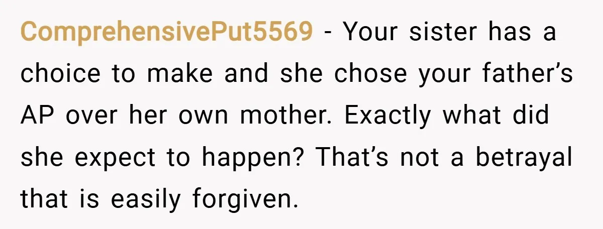 ComprehensivePut5569 − Your sister has a choice to make and she chose your father’s AP over her own mother. Exactly what did she expect to happen? That’s not a betrayal...