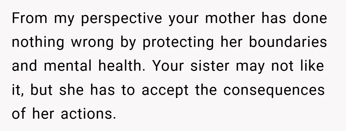 From my perspective your mother has done nothing wrong by protecting her boundaries and mental health. Your sister may not like it, but she has to accept the consequences of...