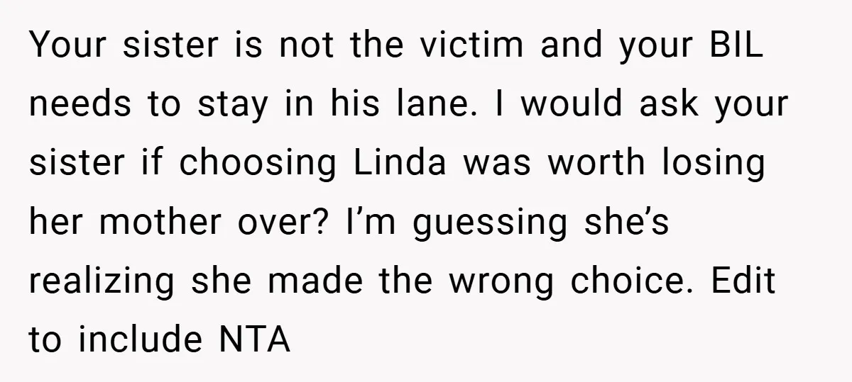 Your sister is not the victim and your BIL needs to stay in his lane. I would ask your sister if choosing Linda was worth losing her mother over? I’m...