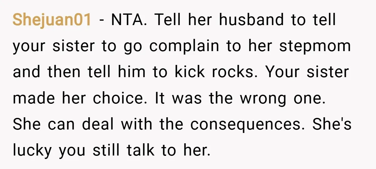 Shejuan01 − NTA. Tell her husband to tell your sister to go complain to her stepmom and then tell him to kick rocks. Your sister made her choice. It was...
