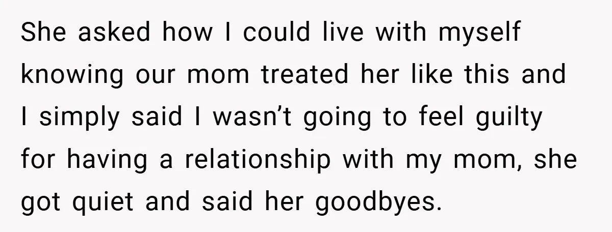 She asked how I could live with myself knowing our mom treated her like this and I simply said I wasn’t going to feel guilty for having a relationship with...