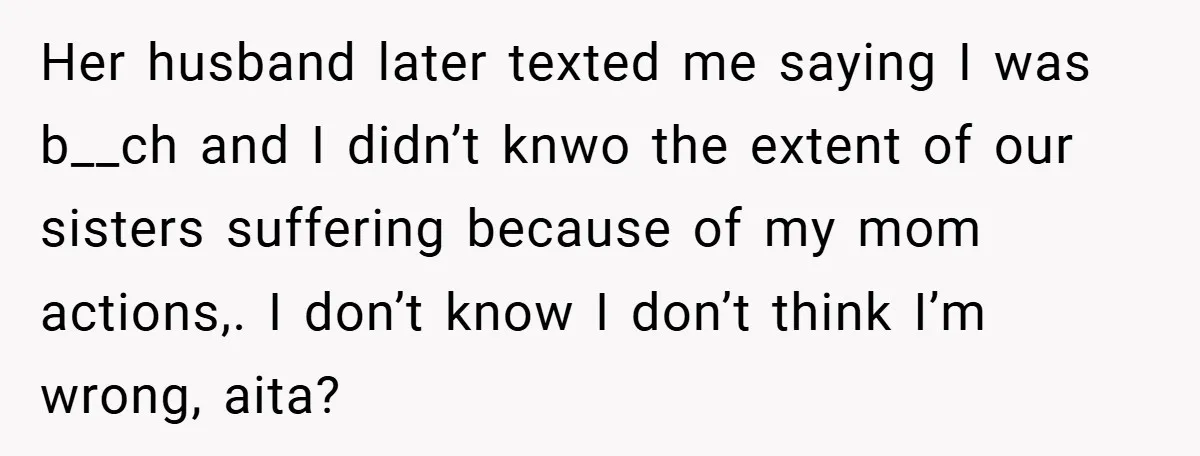 Her husband later texted me saying I was b__ch and I didn’t knwo the extent of our sisters suffering because of my mom actions,. I don’t know I don’t think...