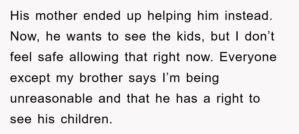 His mother ended up helping him instead. Now, he wants to see the kids, but I don’t feel safe allowing that right now. Everyone except my brother says I’m being...