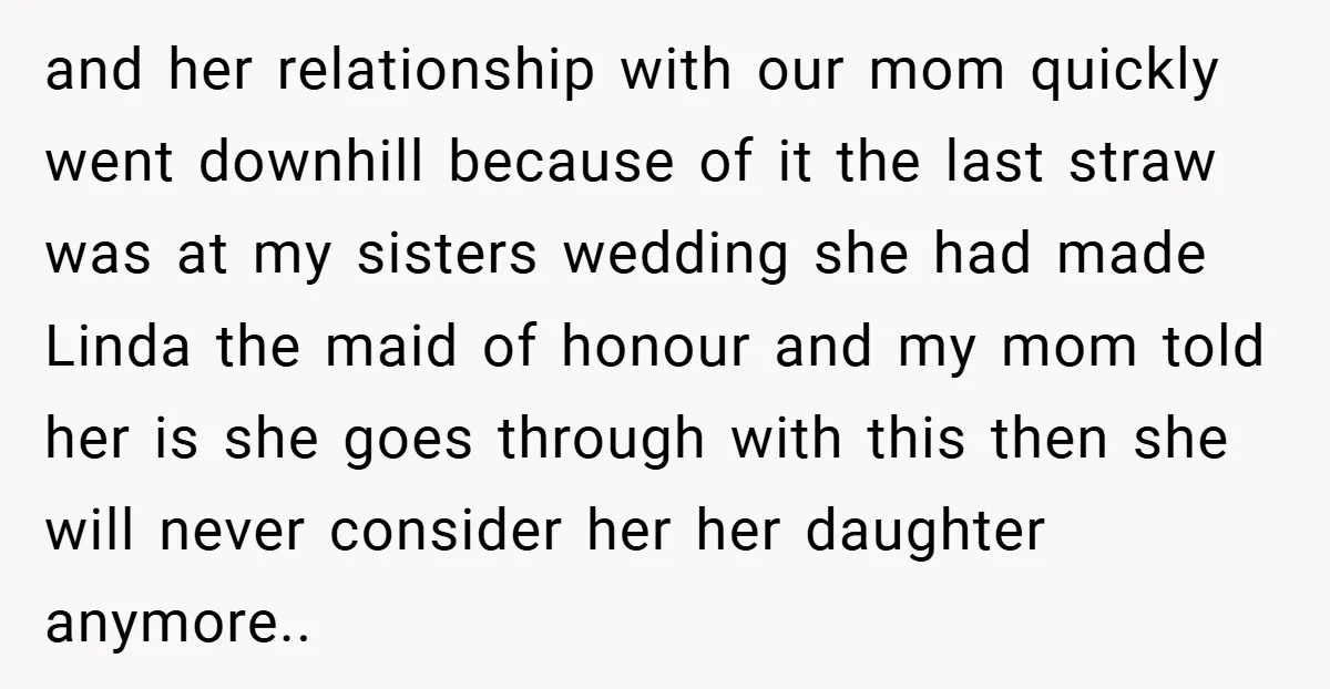 and her relationship with our mom quickly went downhill because of it the last straw was at my sisters wedding she had made Linda the maid of honour and my...
