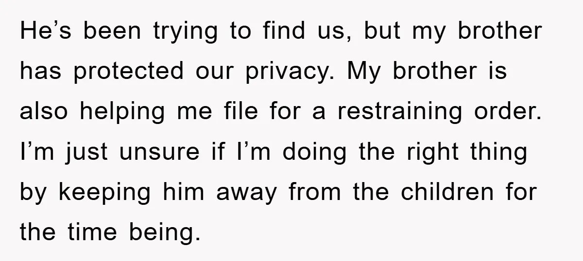 He’s been trying to find us, but my brother has protected our privacy. My brother is also helping me file for a restraining order. I’m just unsure if I’m doing...