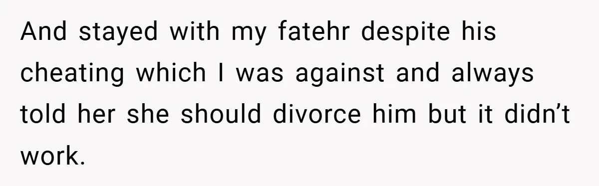 And stayed with my fatehr despite his cheating which I was against and always told her she should divorce him but it didn’t work.