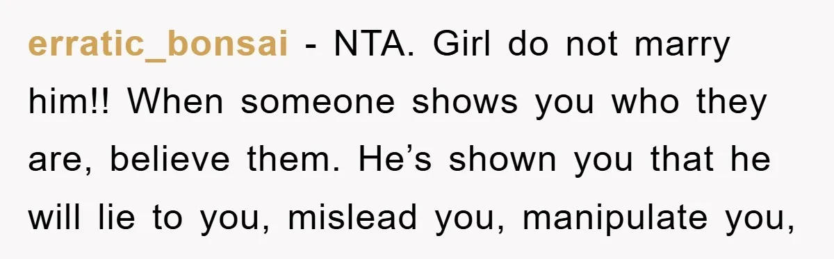 erratic_bonsai − NTA. Girl do not marry him!! When someone shows you who they are, believe them. He’s shown you that he will lie to you, mislead you, manipulate you,