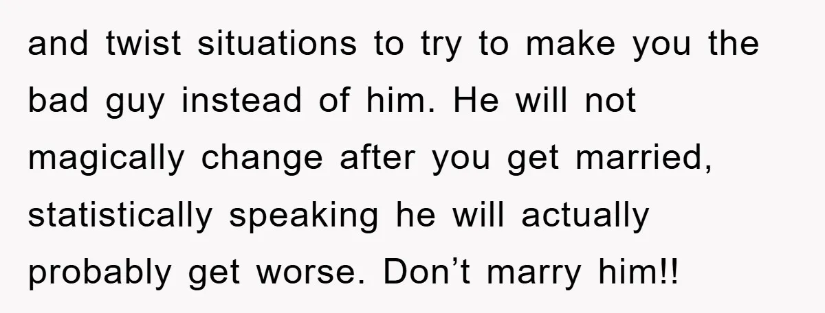 and twist situations to try to make you the bad guy instead of him. He will not magically change after you get married, statistically speaking he will actually probably get...
