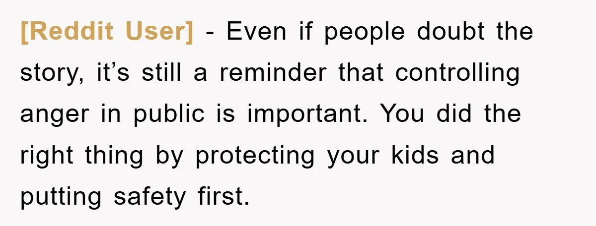 [Reddit User] - Even if people doubt the story, it’s still a reminder that controlling anger in public is important. You did the right thing by protecting your kids and...
