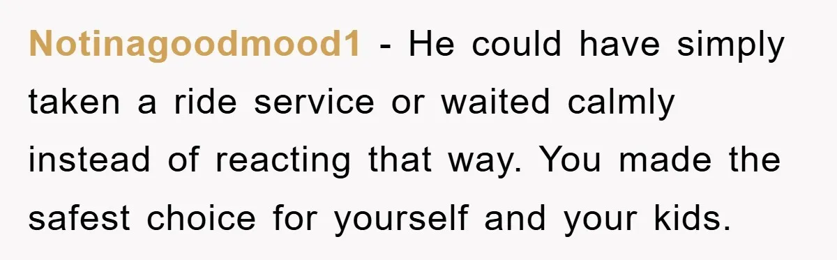 Notinagoodmood1 - He could have simply taken a ride service or waited calmly instead of reacting that way. You made the safest choice for yourself and your kids.