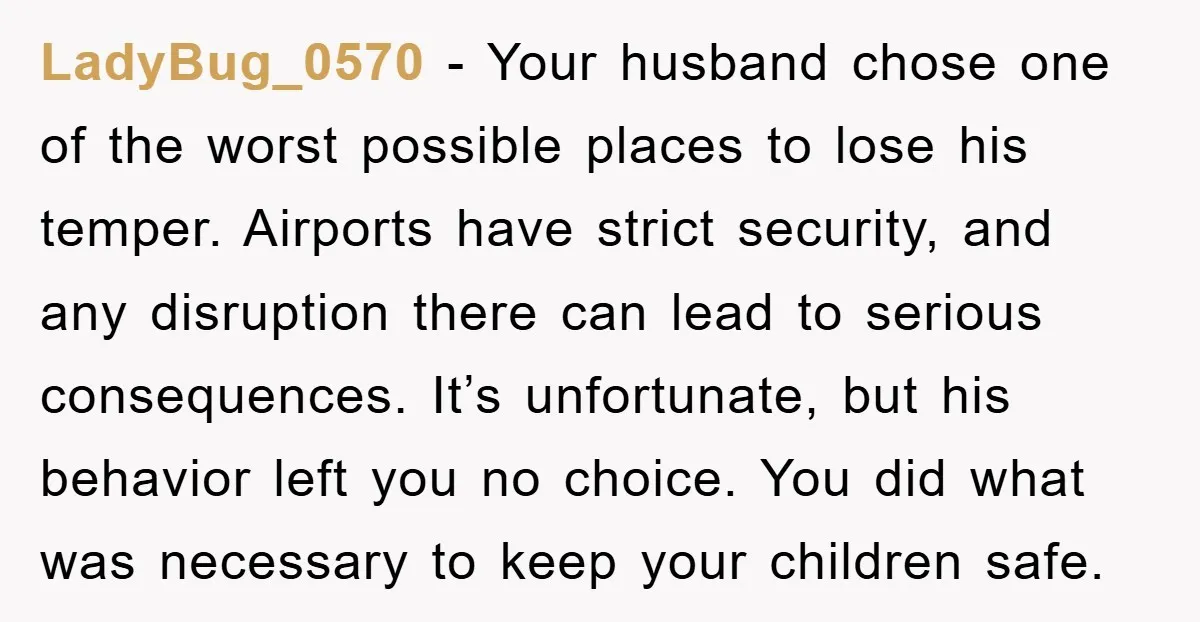 LadyBug_0570 - Your husband chose one of the worst possible places to lose his temper. Airports have strict security, and any disruption there can lead to serious consequences. It’s unfortunate,...