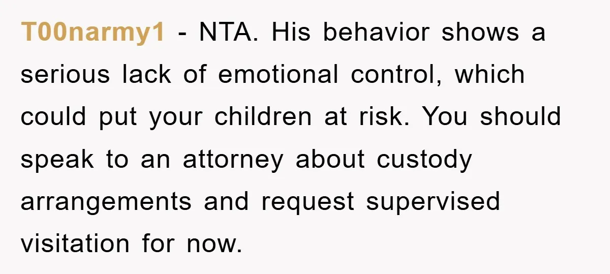 T00narmy1 - NTA. His behavior shows a serious lack of emotional control, which could put your children at risk. You should speak to an attorney about custody arrangements and request...