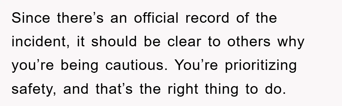 Since there’s an official record of the incident, it should be clear to others why you’re being cautious. You’re prioritizing safety, and that’s the right thing to do.