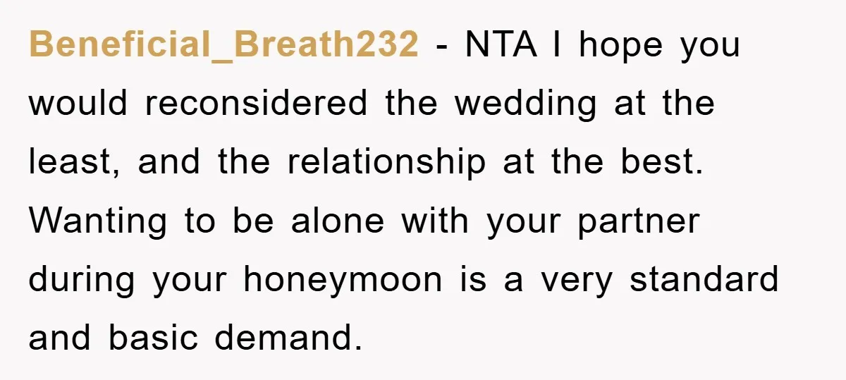 Beneficial_Breath232 − NTA I hope you would reconsidered the wedding at the least, and the relationship at the best. Wanting to be alone with your partner during your honeymoon is...