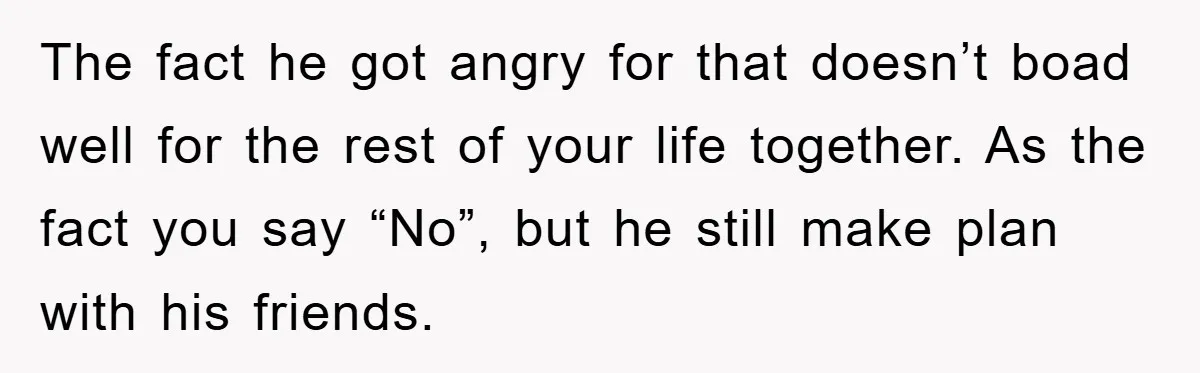 The fact he got angry for that doesn’t boad well for the rest of your life together. As the fact you say “No”, but he still make plan with his...