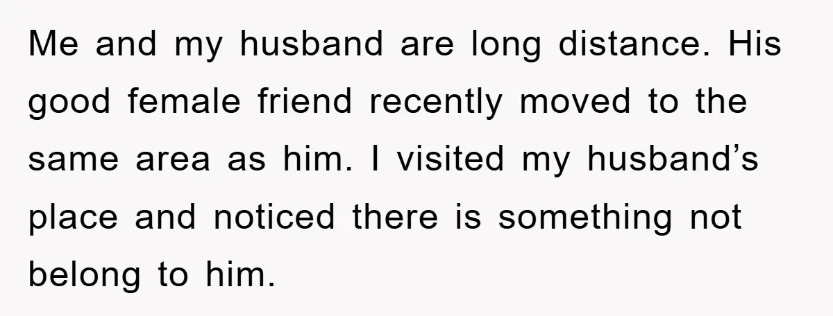 Me and my husband are long distance. His good female friend recently moved to the same area as him. I visited my husband’s place and noticed there is something not...