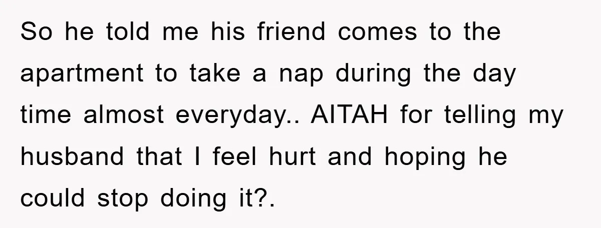 So he told me his friend comes to the apartment to take a nap during the day time almost everyday.. AITAH for telling my husband that I feel hurt and...