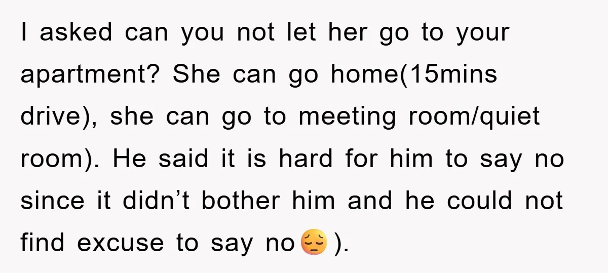I asked can you not let her go to your apartment? She can go home(15mins drive), she can go to meeting room/quiet room). He said it is hard for him...