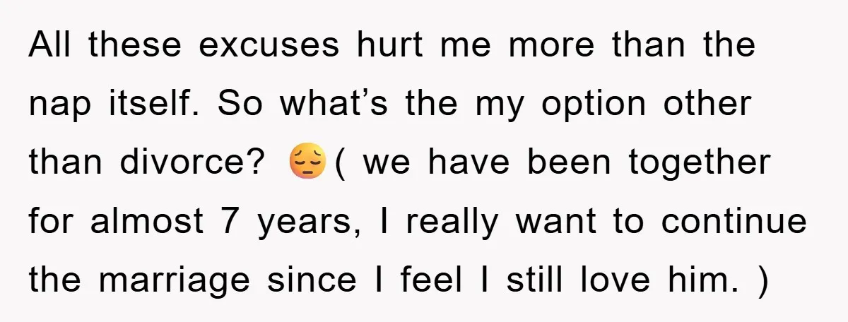 All these excuses hurt me more than the nap itself. So what’s the my option other than divorce? 😔( we have been together for almost 7 years, I really want...