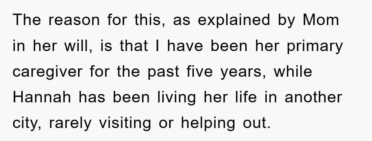 The reason for this, as explained by Mom in her will, is that I have been her primary caregiver for the past five years, while Hannah has been living her...