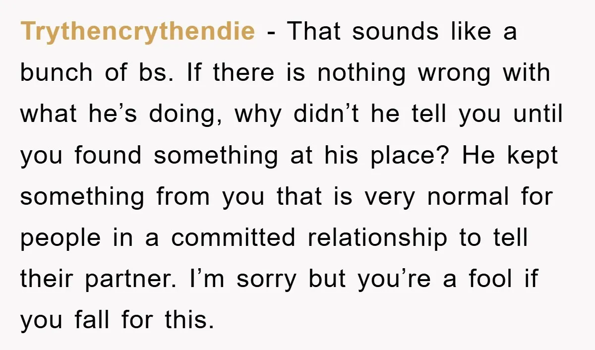 Trythencrythendie − That sounds like a bunch of bs. If there is nothing wrong with what he’s doing, why didn’t he tell you until you found something at his place?...