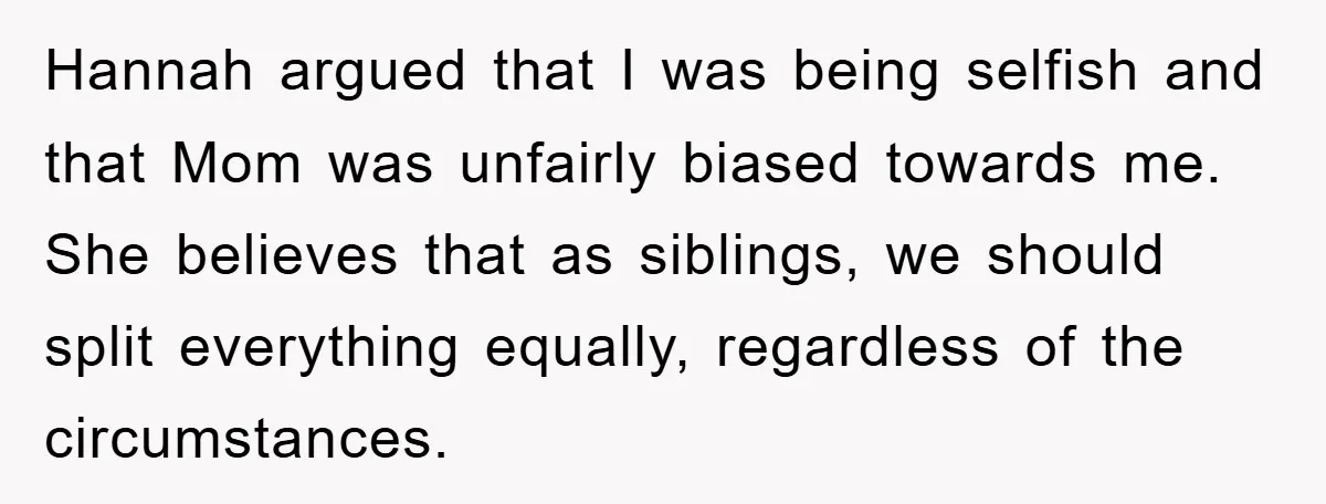 Hannah argued that I was being selfish and that Mom was unfairly biased towards me. She believes that as siblings, we should split everything equally, regardless of the circumstances.