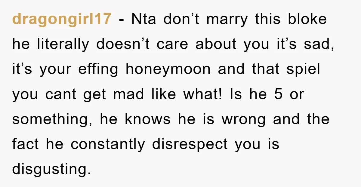 dragongirl17 − Nta don’t marry this bloke he literally doesn’t care about you it’s sad, it’s your effing honeymoon and that spiel you cant get mad like what! Is he...