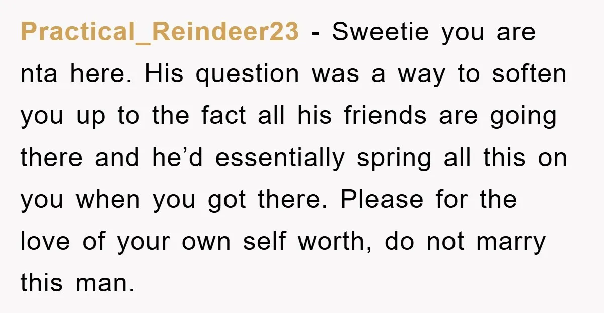 Practical_Reindeer23 − Sweetie you are nta here. His question was a way to soften you up to the fact all his friends are going there and he’d essentially spring all...