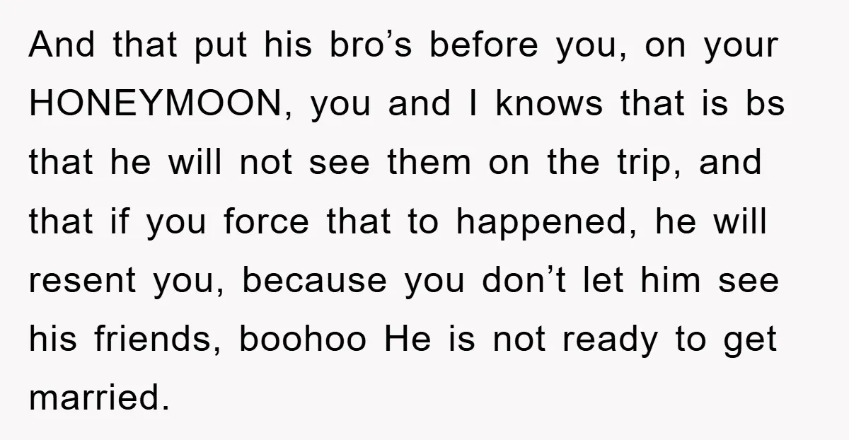 And that put his bro’s before you, on your HONEYMOON, you and I knows that is bs that he will not see them on the trip, and that if you...