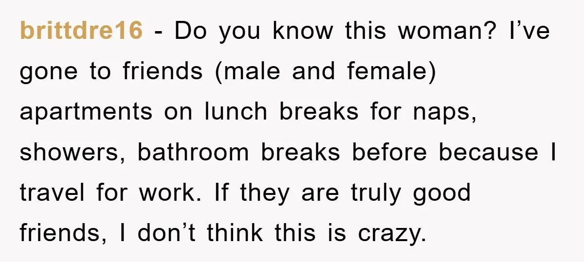 brittdre16 − Do you know this woman? I’ve gone to friends (male and female) apartments on lunch breaks for naps, showers, bathroom breaks before because I travel for work. If...