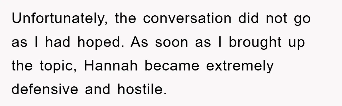 Unfortunately, the conversation did not go as I had hoped. As soon as I brought up the topic, Hannah became extremely defensive and hostile.