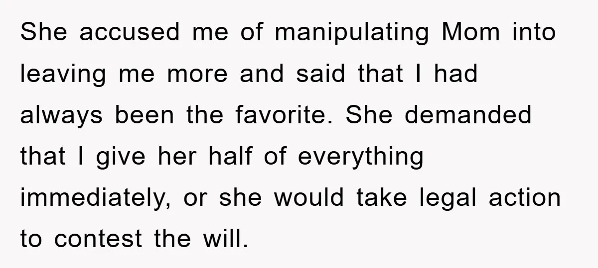 She accused me of manipulating Mom into leaving me more and said that I had always been the favorite. She demanded that I give her half of everything immediately, or...