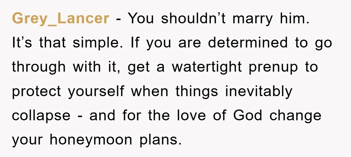 Grey_Lancer − You shouldn’t marry him. It’s that simple. If you are determined to go through with it, get a watertight prenup to protect yourself when things inevitably collapse -...